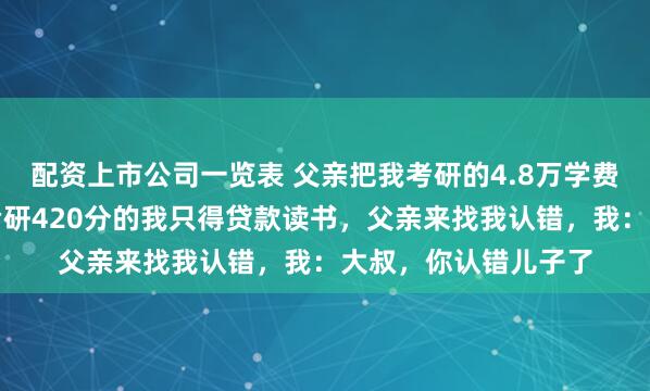 配资上市公司一览表 父亲把我考研的4.8万学费捐给了山村学校，考研420分的我只得贷款读书，父亲来找我认错，我：大叔，你认错儿子了