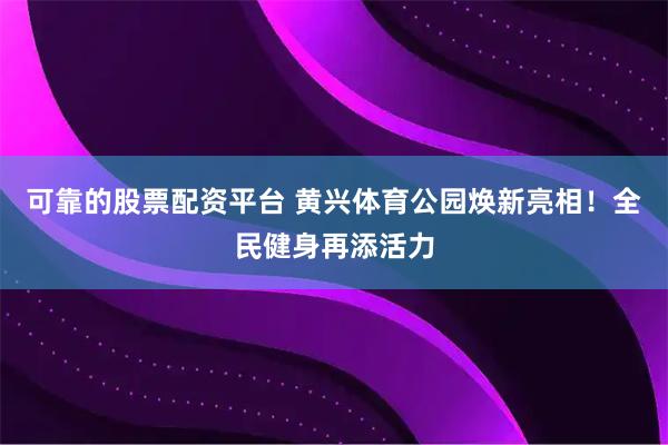 可靠的股票配资平台 黄兴体育公园焕新亮相！全民健身再添活力