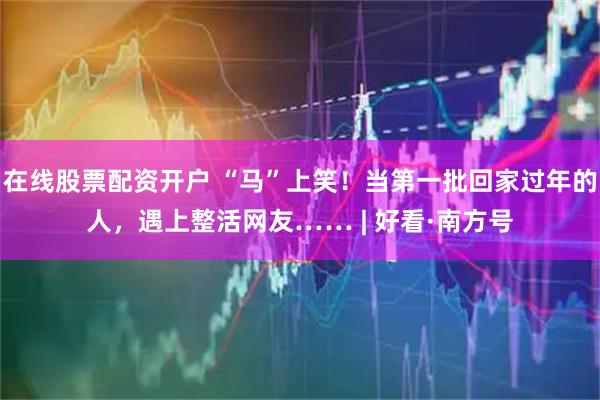 在线股票配资开户 “马”上笑！当第一批回家过年的人，遇上整活网友…… | 好看·南方号