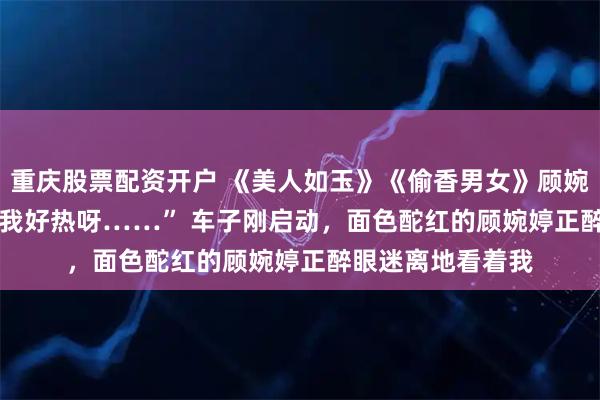 重庆股票配资开户 《美人如玉》《偷香男女》顾婉婷老谢 “老公，我好热呀……” 　　车子刚启动，面色酡红的顾婉婷正醉眼迷离地看着我