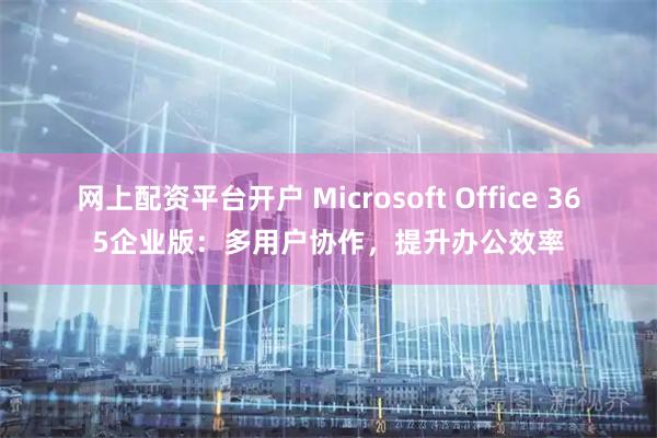 网上配资平台开户 Microsoft Office 365企业版：多用户协作，提升办公效率